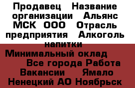 Продавец › Название организации ­ Альянс-МСК, ООО › Отрасль предприятия ­ Алкоголь, напитки › Минимальный оклад ­ 26 500 - Все города Работа » Вакансии   . Ямало-Ненецкий АО,Ноябрьск г.